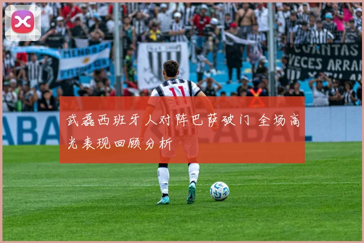 武磊西班牙人对阵巴萨破门 全场高光表现回顾分析