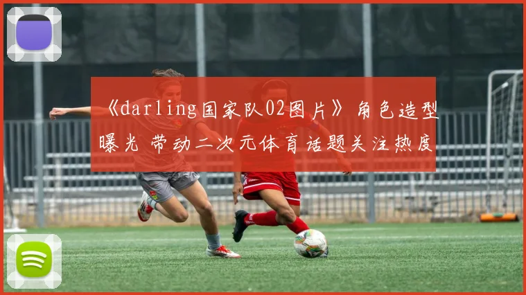 《darling国家队02图片》角色造型曝光 带动二次元体育话题关注热度上升