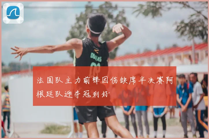 法国队主力前锋因伤缺席半决赛阿根廷队迎夺冠利好