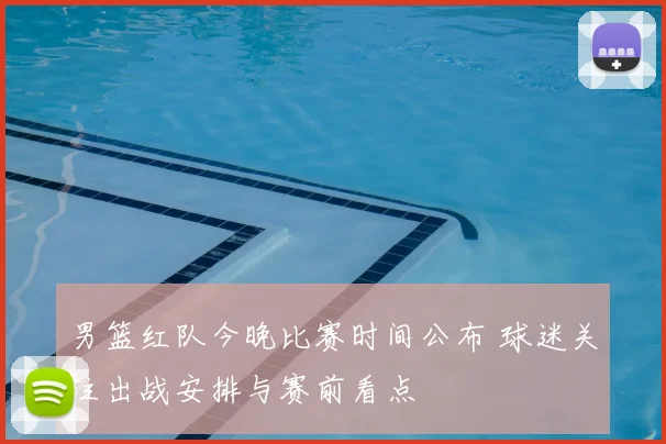 男篮红队今晚比赛时间公布 球迷关注出战安排与赛前看点