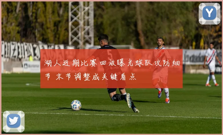 湖人近期比赛回放曝光球队攻防细节 末节调整成关键看点