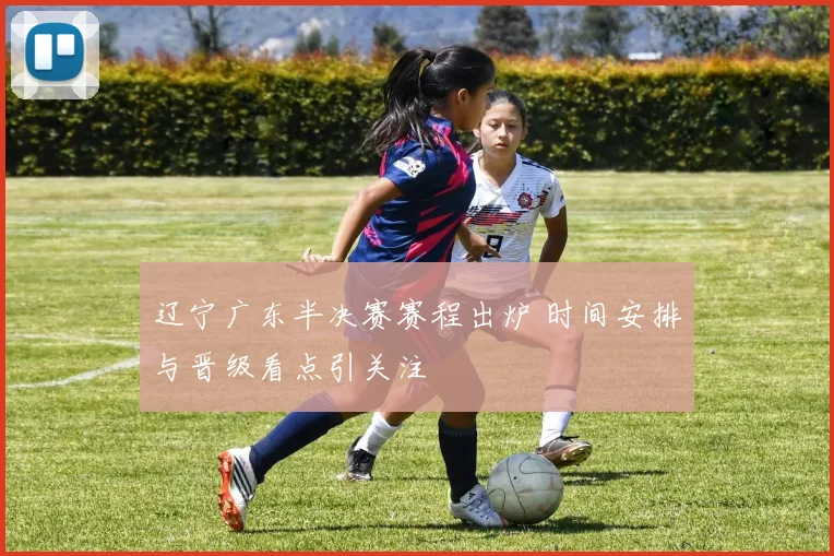辽宁广东半决赛赛程出炉 时间安排与晋级看点引关注