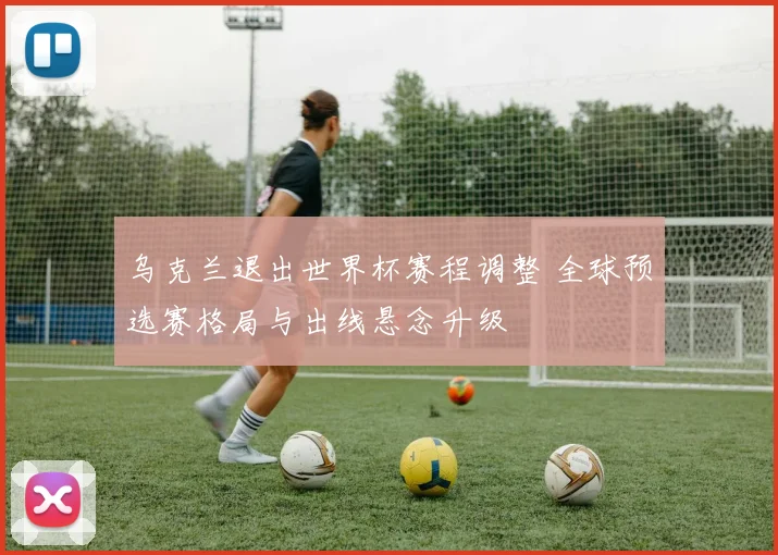 乌克兰退出世界杯赛程调整 全球预选赛格局与出线悬念升级