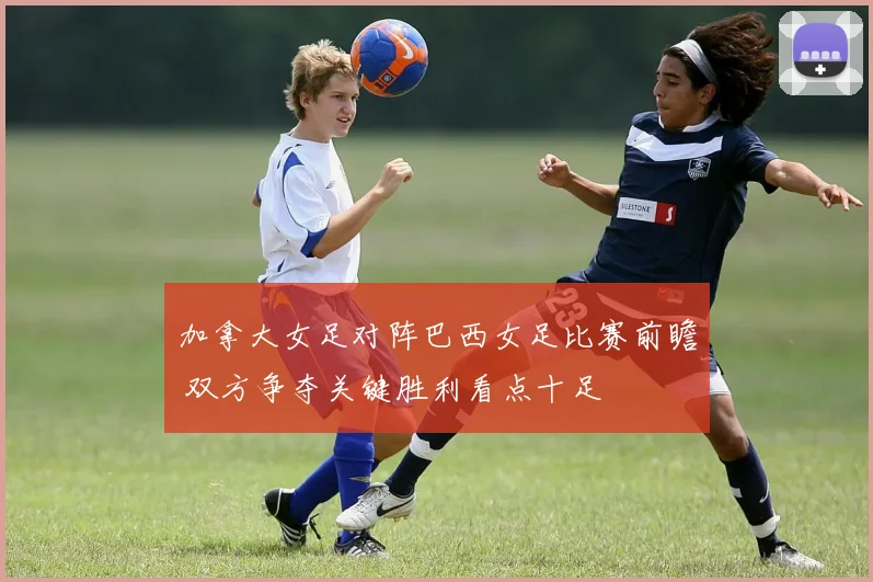 加拿大女足对阵巴西女足比赛前瞻 双方争夺关键胜利看点十足