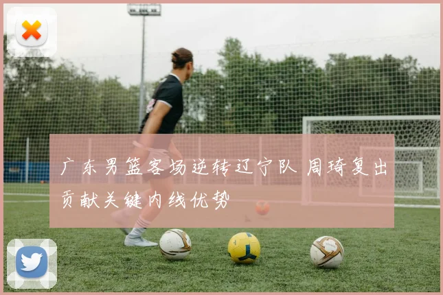 广东男篮客场逆转辽宁队 周琦复出贡献关键内线优势