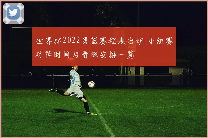 世界杯2022男篮赛程表出炉 小组赛对阵时间与晋级安排一览