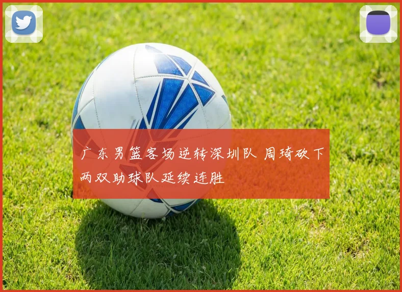 广东男篮客场逆转深圳队 周琦砍下两双助球队延续连胜