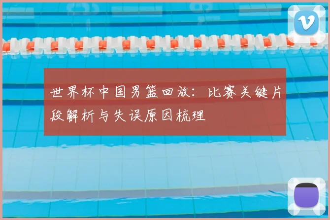 世界杯中国男篮回放：比赛关键片段解析与失误原因梳理