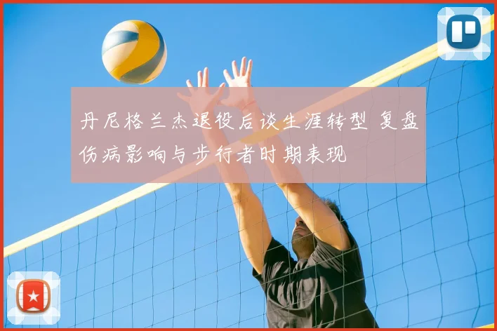 丹尼格兰杰退役后谈生涯转型 复盘伤病影响与步行者时期表现