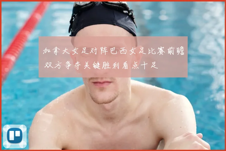 加拿大女足对阵巴西女足比赛前瞻 双方争夺关键胜利看点十足