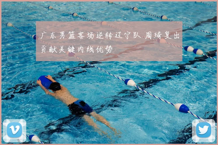 广东男篮客场逆转辽宁队 周琦复出贡献关键内线优势