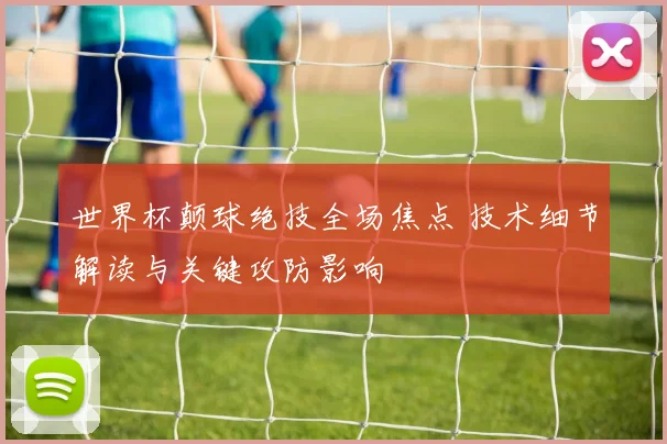 世界杯颠球绝技全场焦点 技术细节解读与关键攻防影响
