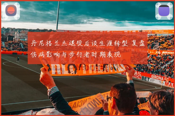 丹尼格兰杰退役后谈生涯转型 复盘伤病影响与步行者时期表现