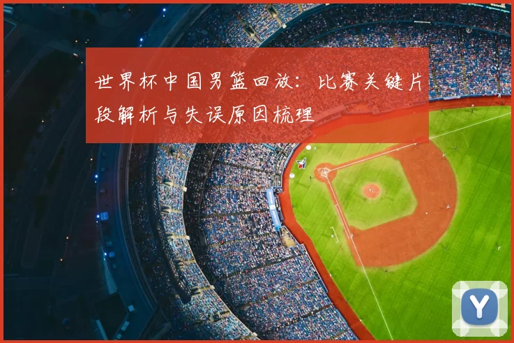 世界杯中国男篮回放:比赛关键片段解析与失误原因梳理