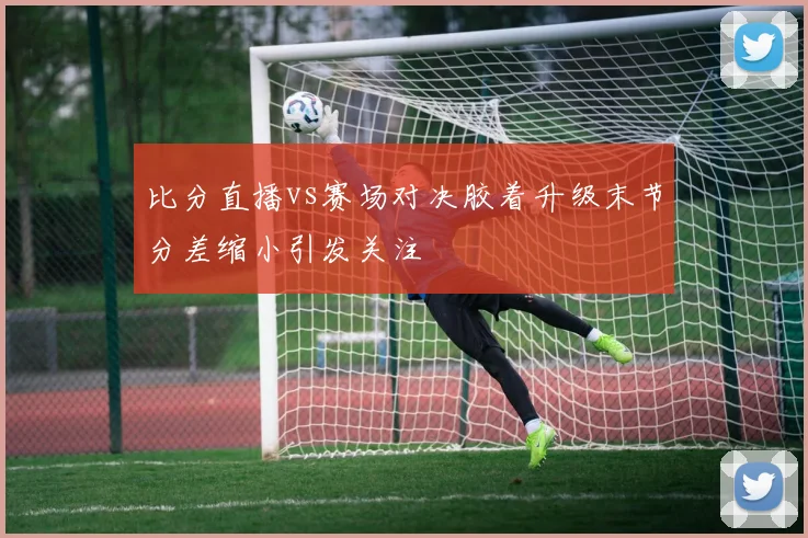 比分直播vs赛场对决胶着升级末节分差缩小引发关注
